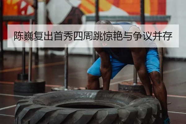 陈巍复出首秀四周跳惊艳与争议并存