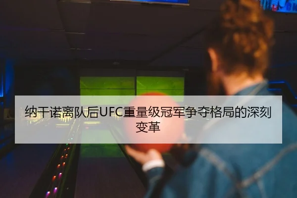 纳干诺离队后UFC重量级冠军争夺格局的深刻变革