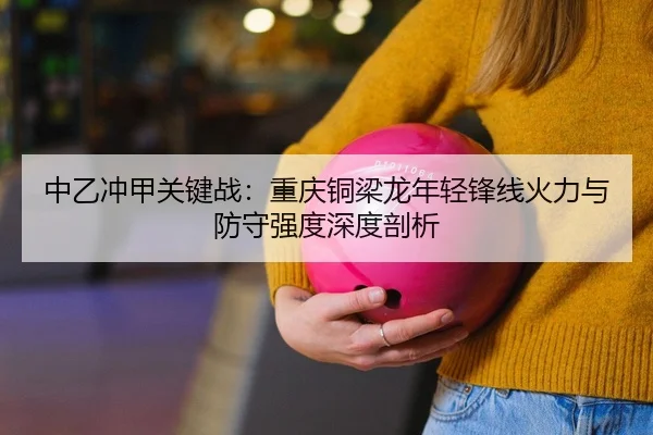 中乙冲甲关键战：重庆铜梁龙年轻锋线火力与防守强度深度剖析